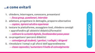 ...e come evitarli
1. chiedere, interrogare, conoscere, presentarsi
→ focus group, questionari, interviste
2. adattare, progettare in dettaglio, proporre alternative
→ copiare, ispirarsi ad altre esperienze
3. testare le piattaforme, assaggiare tool, chiedere consigli
+ approfondire gli obiettivi didattici/formativi
→ coltivare la curiosità digitale, focalizzandosi passo passo
4. co-progettare i percorsi didattici
→ coinvolgere gli studenti, i genitori, i colleghi, i dirigenti
5. rimodulare i tempi e gli sforzi dell’apprendimento
→ classe capovolta / aumentare il livello di coinvolgimento
OSARE
 