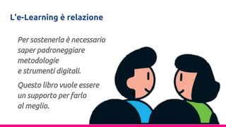 L’e-Learning è relazione
Per sostenerla è necessario
saper padroneggiare
metodologie
e strumenti digitali.
Questo libro vuole essere
un supporto per farlo
al meglio.
 