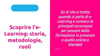 Parte I
Scoprire l’e-
Learning: storia,
metodologie,
ruoli
So di che si tratta
quando si parla di e-
Learning e conosco le
principali accortezze
per passare dalla
formazione in presenza
a quella online o
blended
 