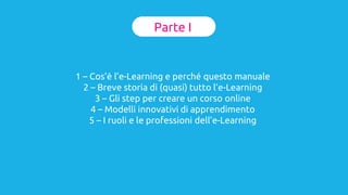 Parte I
1 – Cos’è l’e-Learning e perché questo manuale
2 – Breve storia di (quasi) tutto l’e-Learning
3 – Gli step per creare un corso online
4 – Modelli innovativi di apprendimento
5 – I ruoli e le professioni dell’e-Learning
 