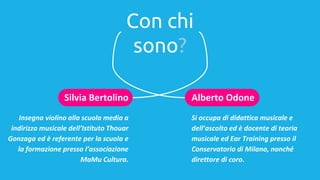Con chi
sono?
Alberto Odone
Si occupa di didattica musicale e
dell’ascolto ed è docente di teoria
musicale ed Ear Training presso il
Conservatorio di Milano, nonché
direttore di coro.
Silvia Bertolino
Insegna violino alla scuola media a
indirizzo musicale dell’Istituto Thouar
Gonzaga ed è referente per la scuola e
la formazione presso l’associazione
MaMu Cultura.
 