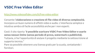 VSDC Free Video Editor
http://www.videosoftdev.com/it/free-video-editor
Consente l’elaborazione e creazione di file video di diversa complessità.
Incorpora un buon numero di effetti video e audio. L’interfaccia semplice e
intuitiva sembra di facile accessibilità anche per i non esperti.
Costi: il sito riporta “è possibile scaricare VSDC Free Video Editor e usarlo
senza nessun limite (senza periodo di prova, watermark o pubblicità).
Tuttavia, si ha l’opportunità di aiutare il progetto mediante la sottoscrizione al
supporto tecnico.”
Pare sia possibile ottenere una licenza gratis per la scuola, contattando i
fornitori.
 