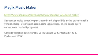 Magix Music Maker
https://www.magix.com/it/musica/music-maker/?_oB=music-maker
Sequencer molto semplice per creare brani, disponibile anche gratuito nella
versione base. Ottimo per assemblare loop e suoni anche senza avere
conoscenze musicali pregresse.
Costi: la versione base è gratis. La Plus costa 59 €, Premium 129 €,
Performer 199 €.
 