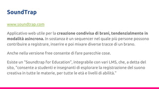 SoundTrap
www.soundtrap.com
Applicativo web utile per la creazione condivisa di brani, tendenzialmente in
modalità asincrona. In sostanza è un sequencer nel quale più persone possono
contribuire a registrare, inserire e poi mixare diverse tracce di un brano.
Anche nella versione free consente di fare parecchie cose.
Esiste un “Soundtrap for Education”, integrabile con vari LMS, che, a detta del
sito, “consente a studenti e insegnanti di esplorare la registrazione del suono
creativa in tutte le materie, per tutte le età e livelli di abilità.”
 