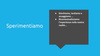Sperimentiamo
● Giochiamo, testiamo e
assaggiamo ...
● Ricontestualizziamo
l’esperienza nella nostra
realtà...
 