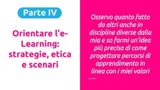 Parte IV
Orientare l’e-
Learning:
strategie, etica
e scenari
Osservo quanto fatto
da altri anche in
discipline diverse dalla
mia e so farmi un’idea
più precisa di come
progettare percorsi di
apprendimento in
linea con i miei valori
 