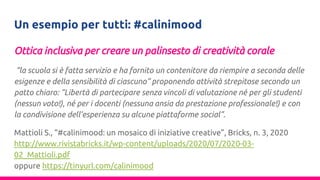 Un esempio per tutti: #calinimood
Ottica inclusiva per creare un palinsesto di creatività corale
“la scuola si è fatta servizio e ha fornito un contenitore da riempire a seconda delle
esigenze e della sensibilità di ciascuno” proponendo attività strepitose secondo un
patto chiaro: “Libertà di partecipare senza vincoli di valutazione né per gli studenti
(nessun voto!), né per i docenti (nessuna ansia da prestazione professionale!) e con
la condivisione dell’esperienza su alcune piattaforme social”.
Mattioli S., “#calinimood: un mosaico di iniziative creative”, Bricks, n. 3, 2020
http://www.rivistabricks.it/wp-content/uploads/2020/07/2020-03-
02_Mattioli.pdf
oppure https://tinyurl.com/calinimood
 