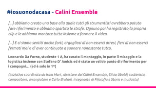 #iosuonodacasa - Calini Ensemble
[...] abbiamo creato una base alla quale tutti gli strumentisti avrebbero potuto
fare riferimento e abbiamo spartito le strofe. Ognuno poi ha registrato la propria
clip e le abbiamo montate tutte insieme a formare il video.
[...] E ci siamo sentiti anche forti, orgogliosi di non esserci arresi, fieri di non esserci
fermati mai e di aver continuato a suonare nonostante tutto.
Leonardo Da Forno, studente 1 A, ha curato il montaggio, in parte il mixaggio e la
logistica insieme con Stefano D’ Amicis ed è stato un valido punto di riferimento per
i compagni… (ed è solo in 1^)
(iniziativa coordinata da Isaia Mori , direttore del Calini Ensemble, Silvio Uboldi, tastierista,
compositore, arrangiatore e Carlo Brufani, insegnante di Filosofia e Storia e musicista)
 