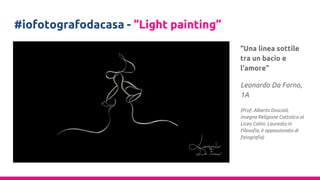#iofotografodacasa - “Light painting”
“Una linea sottile
tra un bacio e
l'amore”
Leonardo Da Forno,
1A
(Prof. Alberto Doscioli,
insegna Religione Cattolica al
Liceo Calini. Laureato in
Filosofia, è appassionato di
fotografia)
 