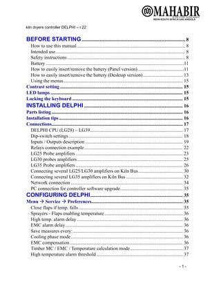 kiln dryers controller DELPHI – r.22
- 1 -
BEFORE STARTING...................................................................................... 8
How to use this manual.......................................................................................... 8
Intended use............................................................................................................ 8
Safety instructions.................................................................................................. 8
Battery ...................................................................................................................11
How to easily insert/remove the battery (Panel version) ......................................11
How to easily insert/remove the battery (Desktop version)................................. 13
Using the menus................................................................................................... 15
Contrast setting ...................................................................................................... 15
LED lamps .............................................................................................................. 15
Locking the keyboard ............................................................................................ 15
INSTALLING DELPHI .................................................................................. 16
Parts listing ............................................................................................................. 16
Installation tips....................................................................................................... 16
Connections............................................................................................................. 17
DELPHI CPU (LG28) – LG39............................................................................. 17
Dip-switch settings............................................................................................... 18
Inputs / Outputs description ................................................................................. 19
Relays connection example.................................................................................. 22
LG25 Probe amplifiers ......................................................................................... 23
LG30 probes amplifiers........................................................................................ 25
LG35 Probe amplifiers ......................................................................................... 26
Connecting several LG25/LG30 amplifiers on Kiln Bus..................................... 30
Connecting several LG35 amplifiers on Kiln Bus ............................................... 32
Network connection ............................................................................................. 34
PC connection for controller software upgrade.................................................... 35
CONFIGURING DELPHI............................................................................. 35
Menu → Service → Preferences............................................................................ 35
Close flaps if temp. falls....................................................................................... 35
Sprayers - Flaps enabling temperature................................................................. 36
High temp. alarm delay ........................................................................................ 36
EMC alarm delay.................................................................................................. 36
Save measures every: ........................................................................................... 36
Cooling phase mode............................................................................................. 36
EMC compensation.............................................................................................. 36
Timber MC / EMC / Temperature calculation mode............................................ 37
High temperature alarm threshold........................................................................ 37
 