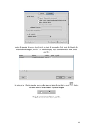 Antes de guardar debemos dar clic en la pestaña de avanzados. En la parte de Modelo de
servidor se despliega la pestaña y se selecciona php. Y por presionamos clic en el botón
guardar.

Al seleccionar el botón guardar aparecerá una ventana donde cambiaremos la
recuadro como se muestra en la siguiente imagen.

al otro

Después presionamos el boton guardar.

12

 