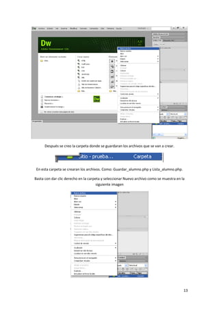 Después se creo la carpeta donde se guardaran los archivos que se van a crear.

En esta carpeta se crearan los archivos. Como: Guardar_alumno.php y Lista_alumno.php.
Basta con dar clic derecho en la carpeta y seleccionar Nuevo archivo como se muestra en la
siguiente imagen

13

 