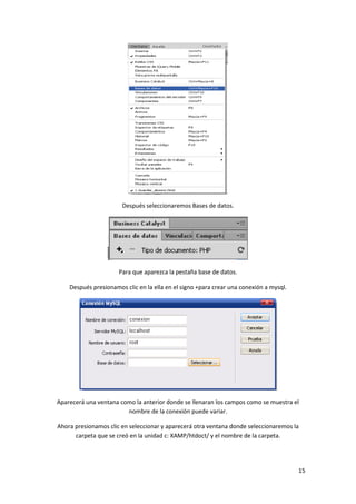Después seleccionaremos Bases de datos.

Para que aparezca la pestaña base de datos.
Después presionamos clic en la ella en el signo +para crear una conexión a mysql.

Aparecerá una ventana como la anterior donde se llenaran los campos como se muestra el
nombre de la conexión puede variar.
Ahora presionamos clic en seleccionar y aparecerá otra ventana donde seleccionaremos la
carpeta que se creó en la unidad c: XAMP/htdoct/ y el nombre de la carpeta.

15

 