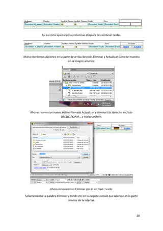 Así es como quedaran las columnas después de combinar celdas.

Ahora escribimos Acciones en la parte de arriba después Eliminar y Actualizar como se muestra
en la imagen anterior.

Ahora creamos un nuevo archivo llamado Actualizar y eliminar clic derecho en SitioUTEZ(C:/XAMP….y nuevo archivo.

Ahora vincularemos Eliminar con el archivo creado.
Seleccionando La palabra Eliminar y dando clic en la carpeta vinculo que aparece en la parte
inferior de la interfaz.

28

 