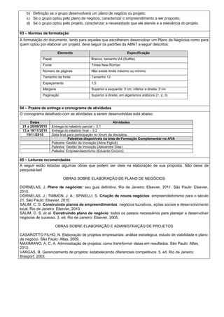 b) Definição se o grupo desenvolverá um plano de negócio ou projeto;
c) Se o grupo optou pelo plano de negócio, caracterizar o empreendimento a ser proposto;
d) Se o grupo optou pelo projeto, caracterizar a necessidade que ele atende e a relevância do projeto.
03 – Normas de formatação
A formatação do documento, tanto para aqueles que escolherem desenvolver um Plano de Negócios como para
quem optou por elaborar um projeto, deve seguir os padrões da ABNT a seguir descritos:
Elemento Especificação
Papel Branco, tamanho A4 (Sulfite)
Fonte Times New Roman
Número de páginas Não existe limite máximo ou mínimo
Tamanho da fonte Tamanho 12
Espaçamento 1,5
Margens Superior e esquerda: 3 cm; inferior e direita: 2 cm
Paginação Superior à direita, em algarismos arábicos (1, 2, 3)
.
04 – Prazos de entrega e cronograma de atividades
O cronograma detalhado com as atividades a serem desenvolvidas está abaixo:
Datas Atividades
21 a 25/09/2015 Entrega do relatório parcial – 3.1
13 a 19/11/2015 Entrega do relatório final – 3.2
19/11/2015 Data final para participação no fórum da disciplina.
Palestras disponíveis na área de Formação Complementar no AVA
Palestra: Gestão da Inovação (Aline Figlioli)
Palestra: Gestão da Inovação (Alexandre Dias)
Palestra: Empreendedorismo (Eduardo Cicconi)
.
05 – Leituras recomendadas
A seguir estão listadas algumas obras que podem ser úteis na elaboração de sua proposta. Não deixe de
pesquisá-las!
OBRAS SOBRE ELABORAÇÃO DE PLANO DE NEGÓCIOS
DORNELAS, J. Plano de negócios: seu guia definitivo. Rio de Janeiro: Elsevier, 2011. São Paulo: Elsevier,
2010.
DORNELAS, J.; TIMMON, J. A.; SPINELLI, S. Criação de novos negócios: empreendedorismo para o século
21. São Paulo: Elsevier, 2010.
SALIM, C. S. Construindo planos de empreendimentos: negócios lucrativos, ações sociais e desenvolvimento
local. Rio de Janeiro: Elsevier, 2010.
SALIM, C. S. et al. Construindo plano de negócio: todos os passos necessários para planejar e desenvolver
negócios de sucesso. 3. ed. Rio de Janeiro: Elsevier, 2005.
OBRAS SOBRE ELABORAÇÃO E ADMINISTRAÇÃO DE PROJETOS
CASAROTTO FILHO, N. Elaboração de projetos empresariais: análise estratégica, estudo de viabilidade e plano
de negócio. São Paulo: Atlas, 2009.
MAXIMIANO, A. C. A. Administração de projetos: como transformar ideias em resultados. São Paulo: Atlas,
2010.
VARGAS, R. Gerenciamento de projetos: estabelecendo diferenciais competitivos. 5. ed. Rio de Janeiro:
Brasport, 2003.
 