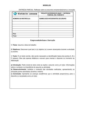 MODELOS
ENTREGA PARCIAL: Reflexão sobre os assuntos empreendedorismo e inovação
PROJETO INTERDISCIPLINAR I – ENTREGA
PARCIAL DIA 15/09/2015
NÚMERO DA MATRÍCULA NOMES DOS INTEGRANTES DO GRUPO
Polo
Tutor
Empreendedorismo e Inovação
1. Título: resume a ideia do trabalho.
2. Objetivos: Descrever qual (ais) o (s) objetivo (s) a serem alcançados durante a atividade
ou evento.
3. Texto: É um texto corrido, não sendo necessário a identificação tópica dos pontos A, B e
C (abaixo). Eles são apenas didáticos e servem para orientar o discente no momento da
elaboração.
a) Introdução: Parte inicial do texto onde se expõe o assunto como um todo. Informações
sobre o contexto e a importância do assunto ou atividade.
b) Desenvolvimento: sintetiza o conteúdo das atividades realizadas, apresentando os
principais pontos abordados durante a mesma.
c) Conclusão: Apresenta os avanços acadêmicos que a atividade proporcionou para o
discente e a sociedade como um todo.
 