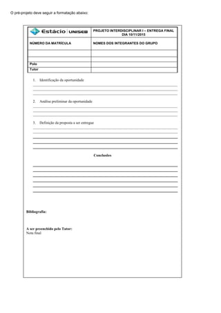O pré-projeto deve seguir a formatação abaixo:
PROJETO INTERDISCIPLINAR I – ENTREGA FINAL
DIA 10/11/2015
NÚMERO DA MATRÍCULA NOMES DOS INTEGRANTES DO GRUPO
Polo
Tutor
1. Identificação da oportunidade
______________________________________________________________________________
______________________________________________________________________________
______________________________________________________________________________
2. Análise preliminar da oportunidade
______________________________________________________________________________
______________________________________________________________________________
______________________________________________________________________________
3. Definição da proposta a ser entregue
______________________________________________________________________________
______________________________________________________________________________
_________________________________________________________________
_________________________________________________________________
_________________________________________________________________
Conclusões
_________________________________________________________________
_________________________________________________________________
_________________________________________________________________
_________________________________________________________________
_________________________________________________________________
_________________________________________________________________
Bibliografia:
A ser preenchido pelo Tutor:
Nota final
 