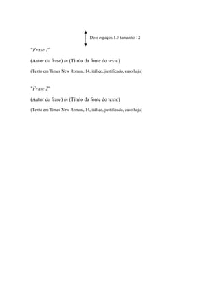 Dois espaços 1.5 tamanho 12
"Frase 1"
(Autor da frase) in (Título da fonte do texto)
(Texto em Times New Roman, 14, itálico, justificado, caso haja)
"Frase 2"
(Autor da frase) in (Título da fonte do texto)
(Texto em Times New Roman, 14, itálico, justificado, caso haja)
 