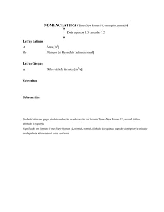 NOMENCLATURA (Times New Roman 14, em negrito, centrado)
Dois espaços 1.5 tamanho 12
Letras Latinas
A Área [m2
]
Re Número de Reynolds [adimensional]
Letras Gregas
α Difusividade térmica [m2
/s]
Subscritos
Sobrescritos
Símbolo latino ou grego, símbolo subscrito ou sobrescrito em formato Times New Roman 12, normal, itálico,
alinhado à esquerda
Significado em formato Times New Roman 12, normal, normal, alinhado à esquerda, seguido da respectiva unidade
ou da palavra adimensional entre colchetes.
 