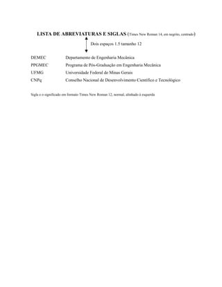 LISTA DE ABREVIATURAS E SIGLAS (Times New Roman 14, em negrito, centrado)
Dois espaços 1.5 tamanho 12
DEMEC Departamento de Engenharia Mecânica
PPGMEC Programa de Pós-Graduação em Engenharia Mecânica
UFMG Universidade Federal de Minas Gerais
CNPq Conselho Nacional de Desenvolvimento Científico e Tecnológico
Sigla e o significado em formato Times New Roman 12, normal, alinhado à esquerda
 