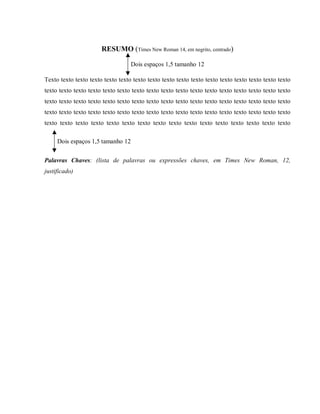RESUMO (Times New Roman 14, em negrito, centrado)
Dois espaços 1,5 tamanho 12
Texto texto texto texto texto texto texto texto texto texto texto texto texto texto texto texto texto
texto texto texto texto texto texto texto texto texto texto texto texto texto texto texto texto texto
texto texto texto texto texto texto texto texto texto texto texto texto texto texto texto texto texto
texto texto texto texto texto texto texto texto texto texto texto texto texto texto texto texto texto
texto texto texto texto texto texto texto texto texto texto texto texto texto texto texto texto
Dois espaços 1,5 tamanho 12
Palavras Chaves: (lista de palavras ou expressões chaves, em Times New Roman, 12,
justificado)
 
