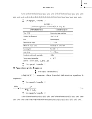 Texto texto texto texto texto texto texto texto texto texto texto texto texto texto texto
texto texto texto texto texto texto texto texto texto texto texto texto texto texto texto texto texto.
Um espaço 1,5 tamanho 12
QUADRO 3.1
Características principais da câmara KODAK Mega-Plus
CARACTERÍSTICA ESPECIFICAÇÃO
Tipo CCD Progressiva scan interline
Número de elementos 1008 x 1018
Cor Branco e preto
Dimensão do Pixel 3.7 x 7 µm
Matriz de micro-lentes Standard, fill factor 60%
Saída digital Paralela 8 bit
Área ativa 9.1 x 9.2 mm
Freqüenta máxima de aquisição 30 Hz
Temperatura de trabalho 0 ÷ 40°C.
FONTE - FONTE BOA et al., 2002, p. 20
Um espaço 1,5 tamanho 12
3.3 Apresentação gráfica de equações
Um espaço 1,5 tamanho 12
A EQUAÇÃO (3.1) apresenta a relação da condutividade térmica e o gradiente de
temperatura.
Um espaço 1,5 tamanho 12
1 cm
)z,y,x(T
"q
k
∇
−= (3.1)
Um espaço 1,5 tamanho 12
Texto texto texto texto texto texto texto texto texto texto texto texto texto texto texto
texto texto texto texto texto texto texto texto texto texto texto texto texto texto texto texto texto.
METODOLOGIA 53
2 cm
 