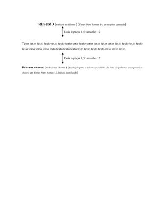 RESUMO (traduzir no idioma ) (Times New Roman 14, em negrito, centrado)
Dois espaços 1,5 tamanho 12
Texto texto texto texto texto texto texto texto texto texto texto texto texto texto texto texto texto
texto texto texto texto texto texto texto texto texto texto texto texto texto texto texto.
Dois espaços 1,5 tamanho 12
Palavras chaves: (traduzir no idioma ) (Tradução para o idioma escolhido, da lista de palavras ou expressões
chaves, em Times New Roman 12, itálico, justificado)
 