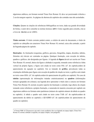 algarismos arábicos, em formato normal Times New Roman 10, deve ser posicionado à direita a
2 cm da margem superior. As páginas de abertura de capítulos são contadas mas não assinaladas.
Citações. Quanto às citações de referências bibliográficas no texto, dada sua grande diversidade
de forma, o autor deve consultar as normas técnicas ABNT. Como sugestão para consulta, cita-se
o livro de FRANÇA et al. (2003).
Título corrente. O título corrente poderá conter, a critério do autor do documento, o título do
capítulo no cabeçalho em caracteres Times New Roman 10, normal, caixa alta centrado, a partir
da Segunda página do capítulo.
Ilustrações. As ilustrações (esquemas, gráficos, gravuras, fotografias, mapas, desenhos, tabelas,
fórmulas etc) devem ser centradas na página. Qualquer ilustração, com exceção de tabelas,
quadros e gráficos, são designadas por figuras. A legenda da figura deverá ser escrita em Times
New Roman 10, normal, abaixo da figura e alinhada à esquerda, tomando como referência a linha
vertical da própria figura; a figura será citada no texto como FIG. (no
. do capítulo.ordem de
aparecimento da equação no capítulo). Em se tratando de gráfico, prevalecem todas as
orientações definidas para figura com exceção do padrão de citação no texto; o gráfico será citado
no texto como GRA. (no
. do capítulo.ordem de aparecimento do gráfico no capítulo). No caso de
tabelas (apresentação de informações tratadas estatisticamente) ou quadros (informações
textuais agrupadas em colunas), sua legenda deve apresentar o título claro e conciso em formato
Times New Roman 10, normal, na parte superior da ilustração e centrado, logo abaixo da citação
tomando como referência a própria ilustração, e numerada de maneira crescente por capítulo em
algarismos arábicos no formato entre parênteses (número do capítulo.número da tabela ou quadro
no capítulo). A tabela e quadro será citado no texto como TAB. (no
. do capítulo.ordem de
aparecimento da tabela no capítulo) e QUADRO (no
. do capítulo.ordem de aparecimento da
quadro no capítulo).
3
A Norma NBR 14.724 prescreve que todo o texto acadêmico deve ser digitado em espaço duplo. (Times New
Roman 10, normal, alinhado à esquerda, em espaço simples, sem parágrafo)
 