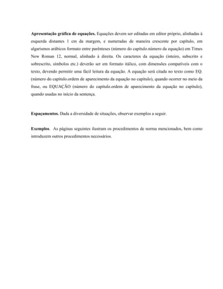 Apresentação gráfica de equações. Equações devem ser editadas em editor próprio, alinhadas à
esquerda distantes 1 cm da margem, e numeradas de maneira crescente por capítulo, em
algarismos arábicos formato entre parênteses (número do capítulo.número da equação) em Times
New Roman 12, normal, alinhado à direita. Os caracteres da equação (inteiro, subscrito e
sobrescrito, símbolos etc.) deverão ser em formato itálico, com dimensões compatíveis com o
texto, devendo permitir uma fácil leitura da equação. A equação será citada no texto como EQ.
(número do capítulo.ordem de aparecimento da equação no capítulo), quando ocorrer no meio da
frase, ou EQUAÇÃO (número do capítulo.ordem de aparecimento da equação no capítulo),
quando usadas no início da sentença.
Espaçamentos. Dada a diversidade de situações, observar exemplos a seguir.
Exemplos. As páginas seguintes ilustram os procedimentos de norma mencionados, bem como
introduzem outros procedimentos necessários.
 