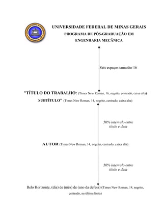 UNIVERSIDADE FEDERAL DE MINAS GERAIS
PROGRAMA DE PÓS-GRADUAÇÃO EM
ENGENHARIA MECÂNICA
"TÍTULO DO TRABALHO: (Times New Roman, 16, negrito, centrado, caixa alta)
SUBTÍTULO" (Times New Roman, 14, negrito, centrado, caixa alta)
AUTOR (Times New Roman, 14, negrito, centrado, caixa alta)
Belo Horizonte, (dia) de (mês) de (ano da defesa) (Times New Roman, 14, negrito,
centrado, na última linha)
Seis espaços tamanho 16
50% intervalo entre
título e data
50% intervalo entre
título e data
 