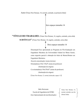 Autor (Times New Roman, 14, normal, centrado, na primeira linha)
"TÍTULO DO TRABALHO: (Times New Roman, 16, negrito, centrado, caixa alta)
SUBTÍTULO" (Times New Roman, 14, negrito, centrado, caixa alta)
Dissertação/Tese apresentada ao Programa de Pós-Graduação em
Engenharia Mecânica da Universidade Federal de Minas Gerais,
como requisito parcial à obtenção do título de Mestre/Doutor em
Engenharia Mecânica.
Área de concentração: (nome da área)
Orientador(a): Prof. /Profa
. (nome do professor)
(Instituição de origem)
Co-orientador(a): Prof./Profa
. (nome do professor)
(Instituição de origem)
(Times New Roman, 12, normal, deslocado, espaço 1.5)
Belo Horizonte
Escola de Engenharia da UFMG
Ano (Apresentação da tese/dissertação)
Seis espaços tamanho 14
Dois espaços tamanho 14
Times New Roman, 12,
normal, centrado, nas três
últimas linhas
 