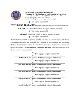 Universidade Federal de Minas Gerais
Programa de Pós-Graduação em Engenharia Mecânica
Av. Antônio Carlos, 6627 - Pampulha - 31.270-901 - Belo Horizonte – MG
Tel.: +55 31 3499-5145 - Fax.: +55 31 3443-3783
www.demec.ufmg.br - E-mail: cpgmec@demec.ufmg.br
Um espaço tamanho 14
"TÍTULO DO TRABALHO: (Times New Roman, 16, negrito, centrado, caixa alta)
SUBTÍTULO" (Times New Roman, 14, negrito, centrado, caixa alta)
Um espaço tamanho 14
AUTOR (Times New Roman, 14, negrito, centrado, caixa alta)
Um espaço tamanho 14
Dissertação/Tese defendida e aprovada em (dia), de (mês) de (ano da defesa), pela Banca
Examinadora designada pelo Colegiado do Programa de Pós-Graduação em Engenharia
Mecânica da Universidade Federal de Minas Gerais, como parte dos requisitos necessários à
obtenção do título de "Mestre/Doutor em Engenharia Mecânica", na área de concentração de
"(nome da área de concentração)"
____________________________________________________________________
Prof./Profa
. Dr./Dra
. (nome) - (Instituição de origem) - Orientador
____________________________________________________________________
Prof./Profa
. Dr./Dra
. (nome) - (Instituição de origem) - Examinador
____________________________________________________________________
Prof./Profa
. Dr./Dra
. (nome) - (Instituição de origem) - Examinador
____________________________________________________________________
Prof./Profa
. Dr./Dra
. (nome) - (Instituição de origem) - Examinador
____________________________________________________________________
Prof./Profa
. Dr./Dra
. (nome) - (Instituição de origem) - Examinador
Dois espaços simples tamanho 14
Dois espaços simples tamanho 14
Dois espaços simples tamanho 14
Dois espaços simples tamanho 14
Dois espaços simples tamanho 14
 