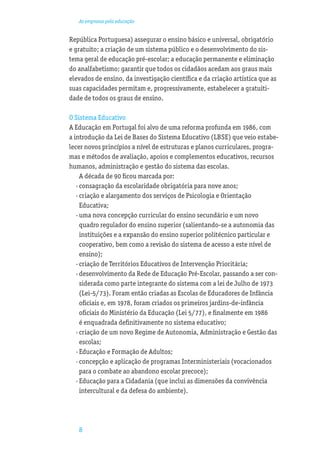 As empresas pela educação


República Portuguesa) assegurar o ensino básico e universal, obrigatório
e gratuito; a criação de um sistema público e o desenvolvimento do sis-
tema geral de educação pré-escolar; a educação permanente e eliminação
do analfabetismo; garantir que todos os cidadãos acedam aos graus mais
elevados de ensino, da investigação cientíﬁca e da criação artística que as
suas capacidades permitam e, progressivamente, estabelecer a gratuiti-
dade de todos os graus de ensino.

O Sistema Educativo
A Educação em Portugal foi alvo de uma reforma profunda em 1986, com
a introdução da Lei de Bases do Sistema Educativo (LBSE) que veio estabe-
lecer novos princípios a nível de estruturas e planos curriculares, progra-
mas e métodos de avaliação, apoios e complementos educativos, recursos
humanos, administração e gestão do sistema das escolas.
     A década de 90 ﬁcou marcada por:
   · consagração da escolaridade obrigatória para nove anos;
   · criação e alargamento dos serviços de Psicologia e Orientação
     Educativa;
   · uma nova concepção curricular do ensino secundário e um novo
     quadro regulador do ensino superior (salientando-se a autonomia das
     instituições e a expansão do ensino superior politécnico particular e
     cooperativo, bem como a revisão do sistema de acesso a este nível de
     ensino);
   · criação de Territórios Educativos de Intervenção Prioritária;
   · desenvolvimento da Rede de Educação Pré-Escolar, passando a ser con-
     siderada como parte integrante do sistema com a lei de Julho de 1973
     (Lei-5/73). Foram então criadas as Escolas de Educadores de Infância
     oﬁciais e, em 1978, foram criados os primeiros jardins-de-infância
     oﬁciais do Ministério da Educação (Lei 5/77), e ﬁnalmente em 1986
     é enquadrada deﬁnitivamente no sistema educativo;
   · criação de um novo Regime de Autonomia, Administração e Gestão das
     escolas;
   · Educação e Formação de Adultos;
   · concepção e aplicação de programas Interministeriais (vocacionados
     para o combate ao abandono escolar precoce);
   · Educação para a Cidadania (que inclui as dimensões da convivência
     intercultural e da defesa do ambiente).




   8
 