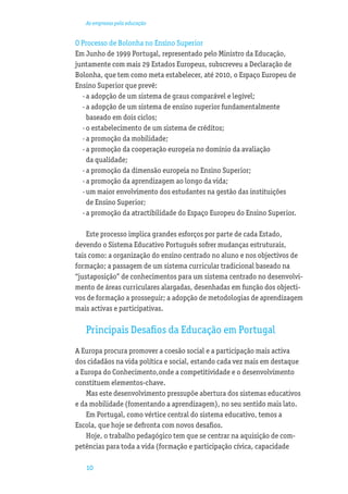As empresas pela educação


O Processo de Bolonha no Ensino Superior
Em Junho de 1999 Portugal, representado pelo Ministro da Educação,
juntamente com mais 29 Estados Europeus, subscreveu a Declaração de
Bolonha, que tem como meta estabelecer, até 2010, o Espaço Europeu de
Ensino Superior que prevê:
  · a adopção de um sistema de graus comparável e legível;
  · a adopção de um sistema de ensino superior fundamentalmente
    baseado em dois ciclos;
  · o estabelecimento de um sistema de créditos;
  · a promoção da mobilidade;
  · a promoção da cooperação europeia no domínio da avaliação
    da qualidade;
  · a promoção da dimensão europeia no Ensino Superior;
  · a promoção da aprendizagem ao longo da vida;
  · um maior envolvimento dos estudantes na gestão das instituições
    de Ensino Superior;
  · a promoção da atractibilidade do Espaço Europeu do Ensino Superior.

    Este processo implica grandes esforços por parte de cada Estado,
devendo o Sistema Educativo Português sofrer mudanças estruturais,
tais como: a organização do ensino centrado no aluno e nos objectivos de
formação; a passagem de um sistema curricular tradicional baseado na
“justaposição” de conhecimentos para um sistema centrado no desenvolvi-
mento de áreas curriculares alargadas, desenhadas em função dos objecti-
vos de formação a prosseguir; a adopção de metodologias de aprendizagem
mais activas e participativas.

   Principais Desaﬁos da Educação em Portugal
A Europa procura promover a coesão social e a participação mais activa
dos cidadãos na vida política e social, estando cada vez mais em destaque
a Europa do Conhecimento,onde a competitividade e o desenvolvimento
constituem elementos-chave.
   Mas este desenvolvimento pressupõe abertura dos sistemas educativos
e da mobilidade (fomentando a aprendizagem), no seu sentido mais lato.
   Em Portugal, como vértice central do sistema educativo, temos a
Escola, que hoje se defronta com novos desaﬁos.
   Hoje, o trabalho pedagógico tem que se centrar na aquisição de com-
petências para toda a vida (formação e participação cívica, capacidade

   10
 