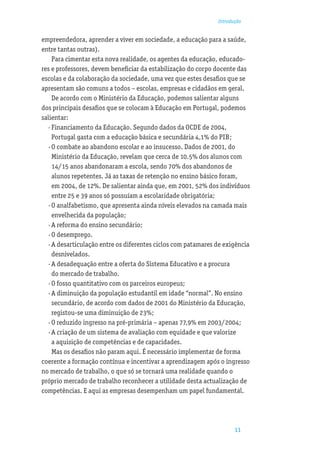 Introdução


empreendedora, aprender a viver em sociedade, a educação para a saúde,
entre tantas outras).
     Para cimentar esta nova realidade, os agentes da educação, educado-
res e professores, devem beneﬁciar da estabilização do corpo docente das
escolas e da colaboração da sociedade, uma vez que estes desaﬁos que se
apresentam são comuns a todos – escolas, empresas e cidadãos em geral.
     De acordo com o Ministério da Educação, podemos salientar alguns
dos principais desaﬁos que se colocam à Educação em Portugal, podemos
salientar:
   · Financiamento da Educação. Segundo dados da OCDE de 2004,
     Portugal gasta com a educação básica e secundária 4,1% do PIB;
   · O combate ao abandono escolar e ao insucesso. Dados de 2001, do
     Ministério da Educação, revelam que cerca de 10.5% dos alunos com
     14/15 anos abandonaram a escola, sendo 70% dos abandonos de
     alunos repetentes. Já as taxas de retenção no ensino básico foram,
     em 2004, de 12%. De salientar ainda que, em 2001, 52% dos indivíduos
     entre 25 e 39 anos só possuíam a escolaridade obrigatória;
   · O analfabetismo, que apresenta ainda níveis elevados na camada mais
     envelhecida da população;
   · A reforma do ensino secundário;
   · O desemprego.
   · A desarticulação entre os diferentes ciclos com patamares de exigência
     desnivelados.
   · A desadequação entre a oferta do Sistema Educativo e a procura
     do mercado de trabalho.
   · O fosso quantitativo com os parceiros europeus;
   · A diminuição da população estudantil em idade “normal”. No ensino
     secundário, de acordo com dados de 2001 do Ministério da Educação,
     registou-se uma diminuição de 23%;
   · O reduzido ingresso na pré-primária – apenas 77,9% em 2003/2004;
   · A criação de um sistema de avaliação com equidade e que valorize
     a aquisição de competências e de capacidades.
     Mas os desaﬁos não param aqui. É necessário implementar de forma
coerente a formação contínua e incentivar a aprendizagem após o ingresso
no mercado de trabalho, o que só se tornará uma realidade quando o
próprio mercado de trabalho reconhecer a utilidade desta actualização de
competências. E aqui as empresas desempenham um papel fundamental.




                                                                      11
 
