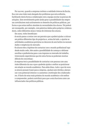 Introdução


    Por sua vez, quando a empresa conhece a realidade interna da Escola,
ﬁca com uma visão mais alargada dos problemas que esta enfrenta,
facilitando desta forma a colaboração com a equipa escolar na procura de
soluções. Este envolvimento pode ainda gerar a possibilidade das empre-
sas contribuírem mais activamente no desenho de políticas públicas, por
forma a que estas melhor atendam às necessidades dos alunos. Tal poderá
ser conseguido, por exemplo, com palestras dadas pelos próprios colabora-
dores, sobre diferentes áreas e temas de interesse dos alunos.
    Em suma, todos beneﬁciam:
  · A escola passa a contar com um parceiro que a poderá ajudar a colocar
    em prática diferentes tipo de projectos e, acima de tudo, a ajustar as
    actividades académicas previstas no decorrer do ano lectivo às necessi-
    dades e exigências do mercado;
  · Os alunos têm a hipótese de contactar com o mundo proﬁssional logo
    desde muito cedo, têm assim a possibilidade de começar a delinear
    escolhas e preferências para o seu ingresso no mercado de trabalho,
    vivenciando experiências que de outra forma se poderiam mostrar
    difíceis de concretizar;
  · A empresa terá a possibilidade de contactar com pessoas com uma
    visão diferente da sua e que a poderão ajudar a melhor se posicionar
    em relação ao mundo académico. Para além disso, tudo o que de novo
    os alunos possam trazer para a empresa, ajudará sem dúvida a alavan-
    car o seu potencial interno e a aumentar a motivação dos colaborado-
    res. O facto de estar mais próxima do mundo académico e de melhor
    o compreender, poderá contribuir para que a esta funcione como um
    inﬂuenciador das políticas públicas.




                                                                     13
 