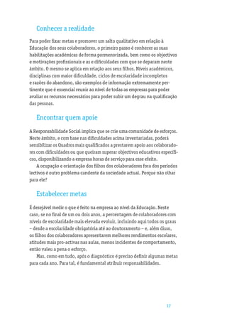 Conhecer a realidade
Para poder ﬁxar metas e promover um salto qualitativo em relação à
Educação dos seus colaboradores, o primeiro passo é conhecer as suas
habilitações académicas de forma pormenorizada, bem como os objectivos
e motivações proﬁssionais e as e diﬁculdades com que se deparam neste
âmbito. O mesmo se aplica em relação aos seus ﬁlhos. Níveis académicos,
disciplinas com maior diﬁculdade, ciclos de escolaridade incompletos
e razões do abandono, são exemplos de informação extremamente per-
tinente que é essencial reunir ao nível de todas as empresas para poder
avaliar os recursos necessários para poder subir um degrau na qualiﬁcação
das pessoas.

   Encontrar quem apoie
A Responsabilidade Social implica que se crie uma comunidade de esforços.
Neste âmbito, e com base nas diﬁculdades acima inventariadas, poderá
sensibilizar os Quadros mais qualiﬁcados a prestarem apoio aos colaborado-
res com diﬁculdades ou que queiram superar objectivos educativos especíﬁ-
cos, disponibilizando a empresa horas de serviço para esse efeito.
    A ocupação e orientação dos ﬁlhos dos colaboradores fora dos períodos
lectivos é outro problema candente da sociedade actual. Porque não olhar
para ele?

   Estabelecer metas
É desejável medir o que é feito na empresa ao nível da Educação. Neste
caso, se no ﬁnal de um ou dois anos, a percentagem de colaboradores com
níveis de escolaridade mais elevada evoluir, incluindo aqui todos os graus
– desde a escolaridade obrigatória até ao doutoramento – e, além disso,
os ﬁlhos dos colaboradores apresentarem melhores rendimentos escolares,
atitudes mais pro-activas nas aulas, menos incidentes de comportamento,
então valeu a pena o esforço.
    Mas, como em tudo, após o diagnóstico é preciso deﬁnir algumas metas
para cada ano. Para tal, é fundamental atribuir responsabilidades.




                                                                    17
 