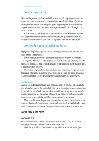 As empresas pela educação


   Avaliar resultados
Uma avaliação dos resultados obtidos deve incluir os progressos alcan-
çados em termos académicos, mas também a evolução da satisfação dos
colaboradores em relação ao apoio que a empresa prestou nos diversos
aspectos relacionados com a sua formação académica e a Educação das
suas famílias.
    Correlacionar a satisfação e os seus diversos atributos com a motiva-
ção dos colaboradores é um exercício valioso, de grande utilidade para
o desenvolvimento de acções futuras e para o “bem-estar” da empresa.

   Acções de apoio aos colaboradores
O papel da empresa na qualidade da Educação interna é um desaﬁo exten-
sível a toda a organização.
    Neste âmbito, a empresa deverá ter como um objectivo melhorar o
desempenho dos seus colaboradores, através da deﬁnição de um plano de
formação adequado às necessidades dos colaboradores, contribuindo para
a sua motivação pessoal.
    Para tal, a empresa deverá sensibilizar toda a organização para a impor-
tância da Educação, a começar pelos gestores de topo, de forma a facilitar
a implementação dos programas internos desenvolvidos a este nível.

Escolaridade
A empresa poderá proceder a uma pesquisa sobre o nível de escolaridade
de cada colaborador. Por outro lado, torna-se importante perceber quais as
expectativas em relação aos estudos, sensibilizando aqueles que abando-
naram precocemente a escola a retomar a sua frequência, ﬁcando desta
forma mais aptos a ajudar os ﬁlhos nas suas tarefas escolares.
    Uma possibilidade de parceria empresa/escola será o convite ao corpo
docente das escolas locais para o desenvolvimento de actividades lectivas
directamente nas empresas, favorecendo o ensino nas suas instalações.

O QUE ESTÁ A SER FEITO

McDONALD’S
Os restaurantes McDonald’s pretendem ser uma porta fácil ao primeiro
emprego, formação e igualdade de oportunidades.
    Mais de 75% dos colaboradores são estudantes e são vários os pro-

   18
 