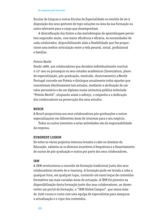 As empresas pela educação


Escolas de Línguas e outras Escolas de Especialidade no sentido de ter à
disposição dos seus gestores de topo soluções na área da sua formação ou
outra relevante para o cargo que desempenham.
    A diversiﬁcação das fontes e das metodologias de aprendizagem permi-
tem responder assim, com maior eﬁciência e eﬁcácia, às necessidades de
cada colaborador, disponibilizando aliás a ﬂexibilidade que lhe propor-
cione uma melhor articulação entre a vida pessoal, social, proﬁssional
e familiar.

Prémio Nestlé
Desde 1988, aos colaboradores que decidem individualmente concluir
o 12º ano ou prosseguir os seus estudos académicos (licenciatura, plano
de especialização, pós-graduação, mestrado, doutoramento) a Nestlé
Portugal concede um Prémio e distingue anualmente todos aqueles que
concretizam efectivamente tais estudos, mediante a atribuição de um
valor pecuniário e de um diploma numa cerimónia pública intitulada
“Prémio Nestlé”, elogiando assim o esforço, o empenho e a dedicação
dos colaboradores na persecução dos seus estudos.

BOSCH
A Bosch proporciona aos seus colaboradores pós-graduações e outras
especializações em diferentes áreas de interesse para o seu negócio.
   Todos os custos inerentes a estas actividades são da responsabilidade
da empresa.

EURONEXT LISBON
De entre os vários projectos internos levados a cabo no domínio da
Educação, salienta-se os diversos incentivos à frequência e o ﬁnanciamento
de cursos de pós-graduação e outros por parte dos seus colaboradores.

IBM
A IBM revolucionou o conceito de formação tradicional junto dos seus
colaboradores através do e-learning. A formação pode ser levada a cabo a
qualquer hora, em qualquer lugar, contendo um vasto leque de conteúdos
formativos nas mais variadas áreas de actuação. A IBM foi pioneira na
disponibilização desta formação junto dos seus colaboradores, ao desen-
volver um portal de formação, o “IBM Global Campus”, que reúne mais
de 3500 cursos e conta com uma equipa de especialistas para assegurar
a actualização e o rigor dos conteúdos.

   20
 