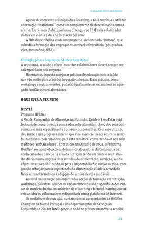 A educação dentro da empresa


    Apesar da crescente utilização do e-learning, a IBM continua a utilizar
a formação “tradicional” como um complemento de determinados cursos
online. Em termos globais podemos dizer que na IBM cada colaborador
dedica em média 5 dias de formação por ano.
    A IBM disponibiliza ainda um programa, denominado “Tuition”, que
subsidia a formação dos empregados ao nível universitário (pós-gradua-
ções, mestrados, MBA).

Educação para a Segurança, Saúde e Bem-Estar
A segurança, a saúde e o bem-estar dos colaboradores deverá sempre ser
salvaguardada pela empresa.
    No entanto, importa assegurar práticas de educação para a saúde
que vão muito para além dos imperativos legais. Estas práticas, como
workshops e outros eventos, poderão igualmente ser extensíveis ao agre-
gado familiar dos colaboradores.

O QUE ESTÁ A SER FEITO

NESTLÉ
Programa WellNes
A Nestlé, Companhia de Alimentação, Nutrição, Saúde e Bem-Estar está
fortemente comprometida com a educação alimentar não só dos seus con-
sumidores mas especialmente dos seus colaboradores. Com esse intuito,
deu início a um programa interno que visa essencialmente educar e sensi-
bilizar os seus colaboradores para esta temática, convertendo-os nos seus
melhores “embaixadores”. Com início em Outubro de 2003, o Programa
WellNes tem como objectivos dotar os colaboradores da Companhia de
conhecimentos básicos na área da nutrição tendo em conta o seu traba-
lho diário numa empresa líder mundial de alimentação, nutrição, saúde
e bem-estar, sensibilizando-os para a importância dos estilos de vida, com
grande enfoque para a importância da alimentação aliada à actividade
física e incentivando-os à adopção de estilos de vida saudáveis.
    Ao nível da formação são organizadas acções de formação em nutrição,
workshops, palestras, sessões de esclarecimento e são disponibilizados cur-
sos de nutrição básica em ambiente de e-learning e blended learning acessí-
veis a todos os colaboradores e disponíveis numa plataforma de Internet.
    Os workshops de nutrição, contam com as apresentações da WellNes
Champion da Nestlé Portugal e dos departamentos de Serviço ao
Consumidor e Market Intelligence, e onde se procura promover a sensibi-

                                                                         21
 