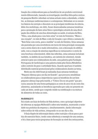 As empresas pela educação


lização dos colaboradores para os benefícios de um produto nutricional-
mente diferenciado, baseado na investigação cientíﬁca feita pelos centros
de pesquisa Nestlé e abordam-se temas actuais como a obesidade, a diabe-
tes, as doenças cardiovasculares e a osteoporose. Delineiam-se os concei-
tos básicos da nutrição e discutem-se as principais tendências da ciência.
Além dos workshops, em 2005, foram desencadeadas semanas temáticas
para a promoção do bem-estar físico e psicológico através de uma divul-
gação dos efeitos de uma boa alimentação na saúde. A semana da ﬁbra,
“Fibra, uma aliada para o seu bem-estar” no mês de Fevereiro; “Mime o
seu coração”, no mês de Maio o mês do Coração; e por último a semana do
“Bem Estar com conta, peso e medida” no mês de Outubro. Estas semanas
são pautadas por uma envolvência em torno do tema principal conseguida
com o envio diário de e-mails informativos, com a decoração do edifício
sede, com a criação de ementas especíﬁcas no restaurante e o envio de
uma brochura coleccionável. Além das referidas, estas semanas incluíram
também, no âmbito da sua temática, um rastreio de colesterol, tensão
arterial e peso aos colaboradores da sede, uma palestra pela Fundação
Portuguesa de Cardiologia e uma palestra dada pela Clínica Metabólica
sobre controlo de peso e actividade física. Quando oportuno é também
distribuído material promocional pelos colaboradores alusivo ao tema.
    Neste ano de 2006 foram já realizadas duas semanas temáticas:
“Pequeno-Almoço para um dia em Grande”, que procurou sensibilizar
os colaboradores para a importância e para os benefícios de um bom
pequeno-almoço logo pela manhã, e “O Arco-Íris no seu prato” que pro-
curou associar de uma forma pedagógica as cores do arco-íris às cores dos
alimentos, assinalando os benefícios aportados por cada cor presente em
cada um deles, sendo que o segredo reside na combinação e na mistura
de alimentos de todas as cores.

McDONALD’S
Foi criado um Guia de Estilos de Vida Activos, com o principal objectivo
de informar as equipas McDonald’s sobre esta temática, mostrando a varie-
dade nos produtos da empresa e, simultaneamente, dando informação
sobre estilos de vida activos, integrando-os no seu dia-a-dia.
    O Guia dispõe de informação básica sobre nutrição e dicas para a prá-
tica de exercício físico, tendo como referência o exemplo de uma semana,
e foi a base para vários programas de formação ao nível dos restaurantes.




   22
 