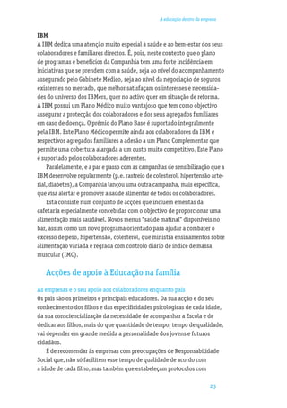A educação dentro da empresa


IBM
A IBM dedica uma atenção muito especial à saúde e ao bem-estar dos seus
colaboradores e familiares directos. É, pois, neste contexto que o plano
de programas e benefícios da Companhia tem uma forte incidência em
iniciativas que se prendem com a saúde, seja ao nível do acompanhamento
assegurado pelo Gabinete Médico, seja ao nível da negociação de seguros
existentes no mercado, que melhor satisfaçam os interesses e necessida-
des do universo dos IBMers, quer no activo quer em situação de reforma.
A IBM possui um Plano Médico muito vantajoso que tem como objectivo
assegurar a protecção dos colaboradores e dos seus agregados familiares
em caso de doença. O prémio do Plano Base é suportado integralmente
pela IBM. Este Plano Médico permite ainda aos colaboradores da IBM e
respectivos agregados familiares a adesão a um Plano Complementar que
permite uma cobertura alargada a um custo muito competitivo. Este Plano
é suportado pelos colaboradores aderentes.
    Paralelamente, e a par e passo com as campanhas de sensibilização que a
IBM desenvolve regularmente (p.e. rastreio de colesterol, hipertensão arte-
rial, diabetes), a Companhia lançou uma outra campanha, mais especíﬁca,
que visa alertar e promover a saúde alimentar de todos os colaboradores.
    Esta consiste num conjunto de acções que incluem ementas da
cafetaria especialmente concebidas com o objectivo de proporcionar uma
alimentação mais saudável. Novos menus “saúde matinal” disponíveis no
bar, assim como um novo programa orientado para ajudar a combater o
excesso de peso, hipertensão, colesterol, que ministra ensinamentos sobre
alimentação variada e regrada com controlo diário de índice de massa
muscular (IMC).

   Acções de apoio à Educação na família
As empresas e o seu apoio aos colaboradores enquanto pais
Os pais são os primeiros e principais educadores. Da sua acção e do seu
conhecimento dos ﬁlhos e das especiﬁcidades psicológicas de cada idade,
da sua consciencialização da necessidade de acompanhar a Escola e de
dedicar aos ﬁlhos, mais do que quantidade de tempo, tempo de qualidade,
vai depender em grande medida a personalidade dos jovens e futuros
cidadãos.
    É de recomendar às empresas com preocupações de Responsabilidade
Social que, não só facilitem esse tempo de qualidade de acordo com
a idade de cada ﬁlho, mas também que estabeleçam protocolos com

                                                                         23
 