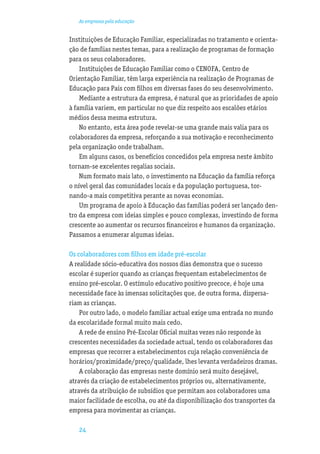 As empresas pela educação


Instituições de Educação Familiar, especializadas no tratamento e orienta-
ção de famílias nestes temas, para a realização de programas de formação
para os seus colaboradores.
    Instituições de Educação Familiar como o CENOFA, Centro de
Orientação Familiar, têm larga experiência na realização de Programas de
Educação para Pais com ﬁlhos em diversas fases do seu desenvolvimento.
    Mediante a estrutura da empresa, é natural que as prioridades de apoio
à família variem, em particular no que diz respeito aos escalões etários
médios dessa mesma estrutura.
    No entanto, esta área pode revelar-se uma grande mais valia para os
colaboradores da empresa, reforçando a sua motivação e reconhecimento
pela organização onde trabalham.
    Em alguns casos, os benefícios concedidos pela empresa neste âmbito
tornam-se excelentes regalias sociais.
    Num formato mais lato, o investimento na Educação da família reforça
o nível geral das comunidades locais e da população portuguesa, tor-
nando-a mais competitiva perante as novas economias.
    Um programa de apoio à Educação das famílias poderá ser lançado den-
tro da empresa com ideias simples e pouco complexas, investindo de forma
crescente ao aumentar os recursos ﬁnanceiros e humanos da organização.
Passamos a enumerar algumas ideias.

Os colaboradores com ﬁlhos em idade pré-escolar
A realidade sócio-educativa dos nossos dias demonstra que o sucesso
escolar é superior quando as crianças frequentam estabelecimentos de
ensino pré-escolar. O estímulo educativo positivo precoce, é hoje uma
necessidade face às imensas solicitações que, de outra forma, dispersa-
riam as crianças.
    Por outro lado, o modelo familiar actual exige uma entrada no mundo
da escolaridade formal muito mais cedo.
    A rede de ensino Pré-Escolar Oﬁcial muitas vezes não responde às
crescentes necessidades da sociedade actual, tendo os colaboradores das
empresas que recorrer a estabelecimentos cuja relação conveniência de
horários/proximidade/preço/qualidade, lhes levanta verdadeiros dramas.
    A colaboração das empresas neste domínio será muito desejável,
através da criação de estabelecimentos próprios ou, alternativamente,
através da atribuição de subsídios que permitam aos colaboradores uma
maior facilidade de escolha, ou até da disponibilização dos transportes da
empresa para movimentar as crianças.

   24
 