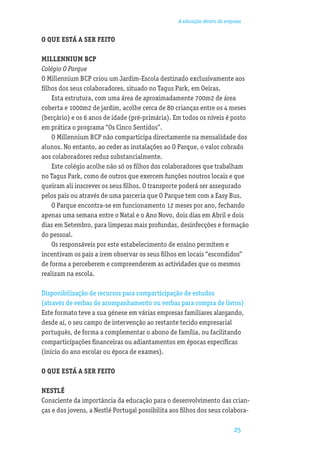 A educação dentro da empresa


O QUE ESTÁ A SER FEITO

MILLENNIUM BCP
Colégio O Parque
O Millennium BCP criou um Jardim-Escola destinado exclusivamente aos
ﬁlhos dos seus colaboradores, situado no Tagus Park, em Oeiras.
    Esta estrutura, com uma área de aproximadamente 700m2 de área
coberta e 1000m2 de jardim, acolhe cerca de 80 crianças entre os 4 meses
(berçário) e os 6 anos de idade (pré-primária). Em todos os níveis é posto
em prática o programa “Os Cinco Sentidos”.
    O Millennium BCP não comparticipa directamente na mensalidade dos
alunos. No entanto, ao ceder as instalações ao O Parque, o valor cobrado
aos colaboradores reduz substancialmente.
    Este colégio acolhe não só os ﬁlhos dos colaboradores que trabalham
no Tagus Park, como de outros que exercem funções noutros locais e que
queiram ali inscrever os seus ﬁlhos. O transporte poderá ser assegurado
pelos pais ou através de uma parceria que O Parque tem com a Easy Bus.
    O Parque encontra-se em funcionamento 12 meses por ano, fechando
apenas uma semana entre o Natal e o Ano Novo, dois dias em Abril e dois
dias em Setembro, para limpezas mais profundas, desinfecções e formação
do pessoal.
    Os responsáveis por este estabelecimento de ensino permitem e
incentivam os pais a irem observar os seus ﬁlhos em locais “escondidos”
de forma a perceberem e compreenderem as actividades que os mesmos
realizam na escola.

Disponibilização de recursos para comparticipação de estudos
(através de verbas de acompanhamento ou verbas para compra de livros)
Este formato teve a sua génese em várias empresas familiares alargando,
desde aí, o seu campo de intervenção ao restante tecido empresarial
português, de forma a complementar o abono de família, ou facilitando
comparticipações ﬁnanceiras ou adiantamentos em épocas especíﬁcas
(início do ano escolar ou época de exames).

O QUE ESTÁ A SER FEITO

NESTLÉ
Consciente da importância da educação para o desenvolvimento das crian-
ças e dos jovens, a Nestlé Portugal possibilita aos ﬁlhos dos seus colabora-

                                                                          25
 