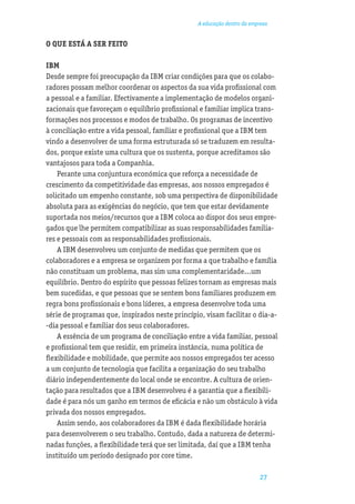 A educação dentro da empresa


O QUE ESTÁ A SER FEITO

IBM
Desde sempre foi preocupação da IBM criar condições para que os colabo-
radores possam melhor coordenar os aspectos da sua vida proﬁssional com
a pessoal e a familiar. Efectivamente a implementação de modelos organi-
zacionais que favoreçam o equilíbrio proﬁssional e familiar implica trans-
formações nos processos e modos de trabalho. Os programas de incentivo
à conciliação entre a vida pessoal, familiar e proﬁssional que a IBM tem
vindo a desenvolver de uma forma estruturada só se traduzem em resulta-
dos, porque existe uma cultura que os sustenta, porque acreditamos são
vantajosos para toda a Companhia.
    Perante uma conjuntura económica que reforça a necessidade de
crescimento da competitividade das empresas, aos nossos empregados é
solicitado um empenho constante, sob uma perspectiva de disponibilidade
absoluta para as exigências do negócio, que tem que estar devidamente
suportada nos meios/recursos que a IBM coloca ao dispor dos seus empre-
gados que lhe permitem compatibilizar as suas responsabilidades familia-
res e pessoais com as responsabilidades proﬁssionais.
    A IBM desenvolveu um conjunto de medidas que permitem que os
colaboradores e a empresa se organizem por forma a que trabalho e família
não constituam um problema, mas sim uma complementaridade...um
equilíbrio. Dentro do espírito que pessoas felizes tornam as empresas mais
bem sucedidas, e que pessoas que se sentem bons familiares produzem em
regra bons proﬁssionais e bons líderes, a empresa desenvolve toda uma
série de programas que, inspirados neste princípio, visam facilitar o dia-a-
-dia pessoal e familiar dos seus colaboradores.
    A essência de um programa de conciliação entre a vida familiar, pessoal
e proﬁssional tem que residir, em primeira instância, numa política de
ﬂexibilidade e mobilidade, que permite aos nossos empregados ter acesso
a um conjunto de tecnologia que facilita a organização do seu trabalho
diário independentemente do local onde se encontre. A cultura de orien-
tação para resultados que a IBM desenvolveu é a garantia que a ﬂexibili-
dade é para nós um ganho em termos de eﬁcácia e não um obstáculo à vida
privada dos nossos empregados.
    Assim sendo, aos colaboradores da IBM é dada ﬂexibilidade horária
para desenvolverem o seu trabalho. Contudo, dada a natureza de determi-
nadas funções, a ﬂexibilidade terá que ser limitada, daí que a IBM tenha
instituído um período designado por core time.

                                                                         27
 