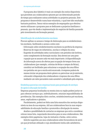 As empresas pela educação


    O programa Ano Sabático é mais um exemplo dos meios disponíveis
que permitem aos colaboradores optarem por um determinado período
de tempo para realizarem outras actividades ou projectos pessoais. Este
programa é desenvolvido numa base voluntária, o qual tem tido resultados
bastante positivos. Temos vários exemplos de empregados que efectiva-
mente utilizaram o programa para se dedicarem a projectos familiares e
pessoais, que vão desde a implementação de negócios de família passando
pelo investimento em formação pessoal.

Identiﬁcação de estabelecimentos escolares
Procure agilizar os acessos e tempo de deslocação para os estabelecimen-
tos escolares, facilitando o acesso a estes com:
  · Informação sobre estabelecimentos escolares na periferia da empresa;
  · Reservas de vagas em infantários, escolas e colégios da zona;
  · Sugestão de actividades extra-curriculares e em períodos não lectivos,
    como complemento da formação escolar. Esta deverá ser uma preo-
    cupação que se assume cada vez mais importante. A disponibilização
    de informação acerca de ofertas para ocupação de tempos-livres aos
    colaboradores (por exemplo, colónias de férias e campos de férias),
    constitui um facilitador para solucionar a ocupação dos seus ﬁlhos
    nos períodos em que a escola está encerrada. A empresa poderá ela
    mesma iniciar um programa deste género ou patrocinar um já existente,
    colocando à disposição dos colaboradores o ingresso dos seus ﬁlhos
    mediante um valor pecuniário mais acessível e subsidiado pela empresa.

Estabeleça parcerias com empresas locais para prestação de serviços
de apoio à educação da família
Empresas pequenas localizadas na mesma área ou região podem juntar-se
para oferecer serviços que, individualmente, estariam impossibilitadas de
providenciar. São exemplos disto creches, estabelecimentos pré-escolares,
amas, explicadores e ginásios.
   Paralelamente, poderá ser feita uma lista exaustiva dos serviços dispo-
níveis na área da sua empresa, útil aos colaboradores face às suas respon-
sabilidades de educação familiar e promovida a divulgação da mesma.
   Analise a possibilidade de contactar as empresas que está a considerar
colocar nessa lista, negociando descontos para os seus colaboradores. São
exemplos disto papelarias, lojas de vestuário e fardas, entre outros.
   Solicite sugestões aos seus colaboradores sobre fornecedores de servi-
ços que já tenham utilizado e cujo atendimento tenha sido satisfatório.

   28
 