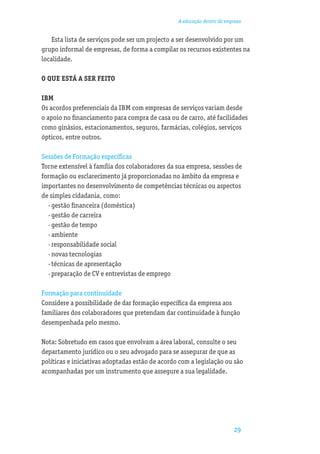 A educação dentro da empresa


    Esta lista de serviços pode ser um projecto a ser desenvolvido por um
grupo informal de empresas, de forma a compilar os recursos existentes na
localidade.

O QUE ESTÁ A SER FEITO

IBM
Os acordos preferenciais da IBM com empresas de serviços variam desde
o apoio no ﬁnanciamento para compra de casa ou de carro, até facilidades
como ginásios, estacionamentos, seguros, farmácias, colégios, serviços
ópticos, entre outros.

Sessões de Formação especíﬁcas
Torne extensível à família dos colaboradores da sua empresa, sessões de
formação ou esclarecimento já proporcionadas no âmbito da empresa e
importantes no desenvolvimento de competências técnicas ou aspectos
de simples cidadania, como:
  · gestão ﬁnanceira (doméstica)
  · gestão de carreira
  · gestão de tempo
  · ambiente
  · responsabilidade social
  · novas tecnologias
  · técnicas de apresentação
  · preparação de CV e entrevistas de emprego

Formação para continuidade
Considere a possibilidade de dar formação especíﬁca da empresa aos
familiares dos colaboradores que pretendam dar continuidade à função
desempenhada pelo mesmo.

Nota: Sobretudo em casos que envolvam a área laboral, consulte o seu
departamento jurídico ou o seu advogado para se assegurar de que as
políticas e iniciativas adoptadas estão de acordo com a legislação ou são
acompanhadas por um instrumento que assegure a sua legalidade.




                                                                         29
 