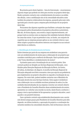 As empresas pela educação


    Na primeira parte deste Capítulo – Guia de Intervenção – enunciaremos
algumas etapas que poderão ser úteis para encetar um projecto deste tipo.
Desde o primeiro contacto com o estabelecimento de ensino e as entida-
des oﬁciais, como a mobilização não só da comunidade educativa como
também dos próprios colaboradores da empresa, passando pela mais-valia
aportada para a escola e para a empresa pela introdução de um projecto
deste tipo.
    Procuramos dar algumas sugestões que facilitem a actuação das empre-
sas enquanto pólos dinamizadores de projectos educativos sustentáveis.
Não são, de forma alguma, uma receita a seguir impreterivelmente, até
porque tanto as escolas como as empresas têm realidades bastante diferen-
tes umas das outras. O que se pretende é criar, no fundo, um conjunto de
sugestões que as empresas possam aplicar ao seu contexto interno e que
dêem origem a projectos educativos externos com impacte na sua comuni-
dade directa ou indirecta.

1. Identiﬁcação do Estabelecimento de Ensino
Existe interesse por parte da sua empresa em estabelecer uma parceria
com um estabelecimento de ensino para a elaboração de um projecto que
considera contribuir para a melhoria da Educação. Qual o primeiro passo
a dar? Como identiﬁcar o estabelecimento de ensino?
    O primeiro passo será a formalização de um contacto prévio. Este
contacto poderá ser dirigido aos Serviços Regionais de Educação, cons-
tituídos pelas Direcções Regionais de Educação do Norte, do Centro,
de Lisboa, do Alentejo e do Algarve. A escolha da Direcção Regional de
Educação adequada será feita consoante a área que seja da sua preferência
para implementar um projecto educativo ou segundo a localização da sua
empresa. Por outro lado, poderá também contactar com o Ministério da
Educação através dos seus Serviços Centrais. Outra opção é estabelecer
uma colaboração com as unidades escolares próximas da sede e/ou das
unidades descentralizadas da sua empresa e encetar um contacto directo
com o Presidente do Conselho Directivo desse estabelecimento de ensino,
apresentar-se e solicitar uma reunião na escola. Assim ﬁcará a conhecer o
espaço e terá a oportunidade de lhe apresentar o projecto educativo, averi-
guando o seu possível interesse.
    Caso o primeiro contacto seja estabelecido directamente com a escola
este deverá sempre passar pelo Presidente do Conselho Directivo pois dele
depende, em última instância, a aprovação do projecto e a motivação dos
restantes membros da comunidade educativa. Este irá funcionar como elo

   34
 
