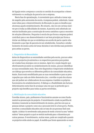 Apoio às escolas


de ligação entre a empresa e a escola no sentido de acompanhar o desen-
volvimento e a avaliação da parceria com a empresa.
    Nesta fase de aproximação, é conveniente que a atitude a tomar seja
de respeito pela autonomia da escola. A empresa poderá, sobretudo, trazer
mais valias para o desenvolvimento da Educação ou para os desaﬁos que
atravessa aquele estabelecimento. No entanto, não irá com certeza resol-
ver per si todas as diﬁculdades do mesmo. A parceria será sobretudo um
veículo facilitador para a construção de novos caminhos e para o encontro
de soluções diferentes. Perguntar à escola de que forma a empresa poderá
contribuir para o seu desenvolvimento é um bom princípio por forma a
iniciar um diálogo em que se estabeleça um acordo de parte a parte rela-
tivamente a que tipo de parceria irá ser estabelecida. Consultar o estabe-
lecimento de ensino antes de tomar decisões é sem dúvida mais produtivo
para ambas as partes.

2. Diagnóstico de Necessidades
Antes de diagnosticar as necessidades sentidas pela escola, procure saber
quais os projectos já existentes e os respectivos parceiros pois podem
ser criadas boas sinergias com os mesmos. Após ter a noção daquilo que
efectivamente já existe no estabelecimento de ensino, procure identiﬁcar
as suas necessidades reais. Para este diagnóstico é importante estabelecer
um diálogo que envolva os diferentes públicos da comunidade educativa.
Assim, ﬁcará mais sensibilizado para as suas necessidades e para as preo-
cupações que cada um deles demonstra (ex.: convidar os pais dos alunos
que até podem ser colaboradores da sua empresa e também os próprios
funcionários do estabelecimento). O diálogo e a ﬂexibilidade são factores
determinantes nesta fase de arranque uma vez que se pretende que o
projecto seja benéﬁco para todas as partes envolvidas.

3. Mobilização da comunidade educativa
Convidar alunos, pais, professores e funcionários assume-se como funda-
mental na prossecução do projecto. O envolvimento criado na partilha de
decisões é essencial ao desenvolvimento do mesmo, pois faz com que as
pessoas sintam o projecto como seu e procurem levá-lo a bom porto. Porém,
envolver a comunidade educativa não se trata de um processo fácil nem
rápido. A ideia é ir envolvendo cada pessoa de modo a torná-la uma “embai-
xadora” desse projecto a qual se sentirá motivada para o disseminar por
outras pessoas. O envolvimento, muitas vezes, pode ser complicado quando
os projectos estão ainda no papel. À medida que forem aparecendo os resul-

                                                                       35
 