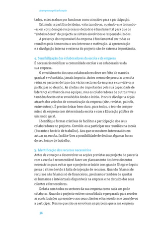 As empresas pela educação


tados, estes acabam por funcionar como atractivo para a participação.
    Estimular a partilha de ideias, valorizando-as, ouvindo-as e tomando-
-as em consideração no processo decisório é fundamental para que os
“embaixadores” do projecto se sintam envolvidos e responsabilizados.
    A presença do responsável da empresa é fundamental em todas as
reuniões pois demonstra o seu interesse e motivação. A apresentação
e a divulgação interna e externa do projecto são de extrema importância.

4. Sensibilização dos colaboradores da escola e da empresa
É necessário mobilizar a comunidade escolar e os colaboradores da
sua empresa.
    O envolvimento dos seus colaboradores deve ser feito de maneira
gradual e voluntária, jamais imposto. Antes mesmo de procurar a escola
reúna os gestores de topo dos vários sectores da empresa e convide-os a
participar no desaﬁo. As cheﬁas são importantes pela sua capacidade de
liderança e inﬂuência nas equipas, mas os colaboradores de outros níveis
também devem estar envolvidos desde o início. Procure divulgar a acção
através dos veículos de comunicação da empresa (site, revistas, painéis,
entre outros). É preciso deixar bem claro, para todos, o teor do compro-
misso da empresa com determinada escola e com a Educação pública de
um modo geral.
    Identiﬁque formas criativas de facilitar a participação dos seus
colaboradores no projecto. Convide-os a participar nas reuniões na escola
(durante o horário de trabalho). Aos que se mostrem interessados em
actuar na escola, facilite-lhes a possibilidade de dedicar algumas horas
do seu tempo de trabalho.

5. Identiﬁcação dos recursos necessários
Antes de começar a desenvolver as acções previstas no projecto de parceria
com a escola é recomendável fazer um planeamento dos investimentos
necessários para evitar que o projecto se inicie com grande fôlego e depois
perca o ritmo devido à falta de injecção de recursos. Quando falamos de
recursos não falamos só de ﬁnanceiros, precisamos também de aportar
os humanos e intelectuais disponíveis na empresa e no circuito dos seus
clientes e fornecedores.
    Debata com todos os sectores da sua empresa como cada um pode
colaborar. Quando o projecto estiver consolidado e preparado para receber
as contribuições apresente-o aos seus clientes e fornecedores e convide-os
a participar. Mesmo que não se envolvam na parceira que a sua empresa

   36
 